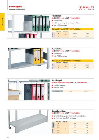 Büroregale
                  Zubehör / Unterteilung



                                           Fachteiler
                                           für BASIC70- und MULTIplus-Fachböden
Büroregale




                                           n freistehend
                                           n in Längsrichtung stufenlos verstellbar
                                           n RAL 7035 lichtgrau

                                           für BASIC70 und MULTIplus150 Fachböden
                                                         Tiefe mm   Höhe mm




                                           RAL 7035
                                           lichtgrau
                                                            300                       33435-25      7,19 €
                                                                      200
                                                            600                       33438-25      9,23 €




                                           Buchstütze
                                           für BASIC70- und MULTIplus-Fachböden
                                           n freistehend
                                           n RAL 7035 lichtgrau


                                           für BASIC70 und MULTIplus150 Fachböden
                                                         Tiefe mm   Höhe mm
                                           RAL 7035
                                           lichtgrau




                                                            300                        32493        4,63 €
                                                                      200
                                                            600                        32496        7,06 €




                                           Buchbügel
                                           bei einseitiger Nutzung mit BASIC70 Fachböden
                                           n frei verschiebbar
                                           n glanzverzinkt

                                                        verzinkt              13443              4,56 €




                                           Sockelblenden
                                           für BASIC70- und MULTIplus-Fachböden
                                            verhindert das Unterrollen von Gegenständen
                                            verzinkt und RAL 7035 lichtgrau

                                                        Breite mm   Höhe mm
                                                           750                         12464       6,45 €
                                             verzinkt




                                                           1.000                       12466       7,43 €
                                                           1.300                       12467       9,66 €
                                                                      110
                                                           7.50                        32474       6,69 €
                                           RAL 7035
                                           lichtgrau




                                                           1.000                       32476       7,49 €
                                                           1.300                       32477       9,73 €



             28
 
