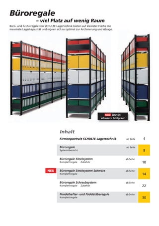 Büroregale
                    – viel Platz auf wenig Raum
Büro- und Archivregale von SCHULTE Lagertechnik bieten auf kleinster Fläche die
maximale Lagerkapazität und eignen sich so optimal zur Archivierung und Ablage.




                                                                        NEU: Jetzt in
                                                                     schwarz / lichtgrau!




                                      Inhalt
                                      Firmenportrait SCHULTE Lagertechnik                   ab Seite   4

                                      Büroregale                                            ab Seite
                                      Systemübersicht                                                  8

                                      Büroregale Stecksystem                                ab Seite
                                      Komplettregale    Zubehör                                        10

                            NEU       Büroregale Stecksystem Schwarz                        ab Seite
                                      Komplettregale                                                   14

                                      Büroregale Schraubsystem                              ab Seite
                                      Komplettregale    Zubehör                                        22

                                      Pendelhefter- und Fädelstäberegale                    ab Seite
                                      Komplettregale                                                   30
 