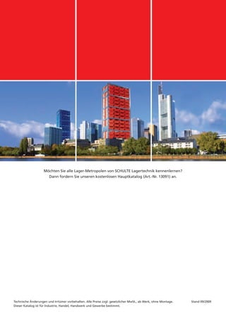 Möchten Sie alle Lager-Metropolen von SCHULTE Lagertechnik kennenlernen?
                      Dann fordern Sie unseren kostenlosen Hauptkatalog (Art.-Nr. 13091) an.




Technische Änderungen und Irrtümer vorbehalten. Alle Preise zzgl. gesetzlicher MwSt., ab Werk, ohne Montage.   Stand 09/2009
Dieser Katalog ist für Industrie, Handel, Handwerk und Gewerbe bestimmt.
 