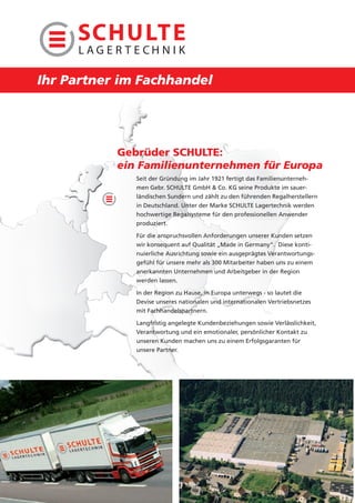 Ihr Partner im Fachhandel




           Gebrüder SCHULTE:
           ein Familienunternehmen für Europa
              Seit der Gründung im Jahr 1921 fertigt das Familienunterneh-
              men Gebr. SCHULTE GmbH & Co. KG seine Produkte im sauer-
              ländischen Sundern und zählt zu den führenden Regalherstellern
              in Deutschland. Unter der Marke SCHULTE Lagertechnik werden
              hochwertige Regalsysteme für den professionellen Anwender
              produziert.

              Für die anspruchsvollen Anforderungen unserer Kunden setzen
              wir konsequent auf Qualität „Made in Germany“. Diese konti-
              nuierliche Ausrichtung sowie ein ausgeprägtes Verantwortungs-
              gefühl für unsere mehr als 300 Mitarbeiter haben uns zu einem
              anerkannten Unternehmen und Arbeitgeber in der Region
              werden lassen.

              In der Region zu Hause, in Europa unterwegs - so lautet die
              Devise unseres nationalen und internationalen Vertriebsnetzes
              mit Fachhandelspartnern.

              Langfristig angelegte Kundenbeziehungen sowie Verlässlichkeit,
              Verantwortung und ein emotionaler, persönlicher Kontakt zu
              unseren Kunden machen uns zu einem Erfolgsgaranten für
              unsere Partner.
 