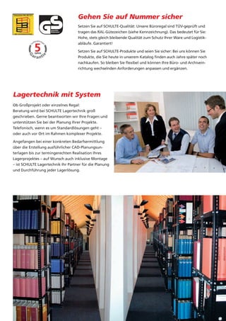 sicher.
zierten
echnik-
chließ-
 nal.                                          Gehen Sie auf Nummer sicher
                                               Setzen Sie auf SCHULTE-Qualität: Unsere Büroregal sind TÜV-geprüft und
                                               tragen das RAL-Gütezeichen (siehe Kennzeichnung). Das bedeutet für Sie:
                                               Hohe, stets gleich bleibende Qualität zum Schutz Ihrer Ware und Logistik-
                                               abläufe. Garantiert!

                                               Setzen Sie auf SCHULTE-Produkte und seien Sie sicher: Bei uns können Sie
                                               Produkte, die Sie heute in unserem Katalog finden auch Jahre später noch
                                               nachkaufen. So bleiben Sie flexibel und können Ihre Büro- und Archivein-
                                               richtung wechselnden Anforderungen anpassen und ergänzen.




           Lagertechnik mit System
           Ob Großprojekt oder einzelnes Regal:
           Beratung wird bei SCHULTE Lagertechnik groß
           geschrieben. Gerne beantworten wir Ihre Fragen und
           unterstützen Sie bei der Planung Ihrer Projekte.
           Telefonisch, wenn es um Standardlösungen geht –
           oder auch vor Ort im Rahmen komplexer Projekte.

           Angefangen bei einer konkreten Bedarfsermittlung
           über die Erstellung ausführlicher CAD-Planungsun-
           terlagen bis zur termingerechten Realisation Ihres
           Lagerprojektes – auf Wunsch auch inklusive Montage
           – ist SCHULTE Lagertechnik Ihr Partner für die Planung
           und Durchführung jeder Lagerlösung.
 