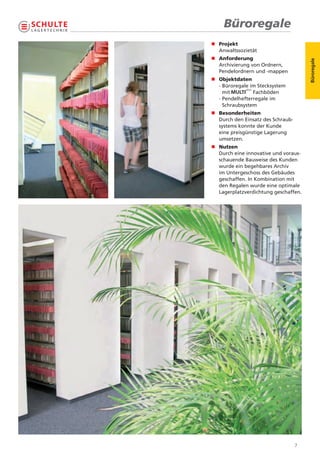 Büroregale
n	 rojekt
  P
  	
  Anwaltssozietät
n	 nforderung
  A
  	




                                       Büroregale
  Archivierung von Ordnern,
  Pendelordnern und -mappen
n Objektdaten
  - Büroregale im Stecksystem
    mit         Fachböden
  - Pendelhefterregale im
    Schraubsystem
n	 esonderheiten
  B
  	
  Durch den Einsatz des Schraub-
  systems konnte der Kunde
  eine preisgünstige Lagerung
  umsetzen.
n	 utzen
  N
  	
  Durch eine innovative und voraus-
  schauende Bauweise des Kunden
  wurde ein begehbares Archiv
  im Untergeschoss des Gebäudes
  geschaffen. In Kombination mit
  den Regalen wurde eine optimale
  Lagerplatzverdichtung geschaffen.




                                   7
 