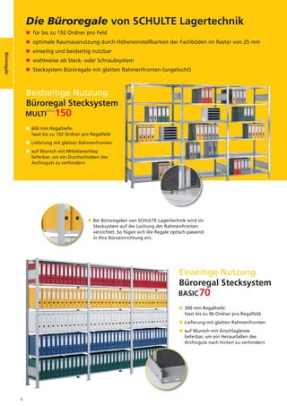 Büroregale
                 Die Büroregale von SCHULTE Lagertechnik
                 n für bis zu 192 Ordner pro Feld
                 n optimale Raumausnutzung durch Höheneinstellbarkeit der Fachböden im Raster von 25 mm
                 n einseitig und beidseitig nutzbar
Büroregale




                 n wahlweise als Steck- oder Schraubsystem
                 n Stecksystem Büroregale mit glatten Rahmenfronten (ungelocht)



                 Beidseitige Nutzung
                 Büroregal Stecksystem

                 n 600 mm Regaltiefe:
                   fasst bis zu 192 Ordner pro Regalfeld
                 n Lieferung mit glatten Rahmenfronten
                 n auf Wunsch mit Mittelanschlag
                   lieferbar, um ein Durchschieben des
                   Archivguts zu verhindern




                                             n Bei Büroregalen von SCHULTE Lagertechnik wird im
                                               Stecksystem auf die Lochung der Rahmenfronten
                                               verzichtet. So fügen sich die Regale optisch passend
                                               in Ihre Büroeinrichtung ein.




                                                                                       Einseitige Nutzung
                                                                                       Büroregal Stecksystem

                                                                                       n 300 mm Regaltiefe:
                                                                                         fasst bis zu 96 Ordner pro Regalfeld
                                                                                       n Lieferung mit glatten Rahmenfronten
                                                                                       n auf Wunsch mit Anschlagleiste
                                                                                         lieferbar, um ein Herausfallen des
                                                                                         Archivguts nach hinten zu verhindern




             8
 