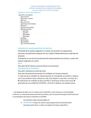 SERVICIO NACIONAL DE APRENDIZAJE SENA
                       COLEGIO EVANGELICO LUTERANO DE COLOMBIA
                           Aprendiz: WilsonFernando Acosta Bello
       Carpeta archivos de programas




       ESQUEMA DE ALMACENAMIENTO DE ARCIVOS
       Partiendo de la carpeta asignada a tu cuenta, de acuerdo a tu organización
       personal y así podríamos disponer de una carpeta independiente para cada tipo de
       proyecto
       El proyecto es una estructura personal de almacenamiento de archivos, a partir del
       espacio asignado a la cuenta
       MI PC
       Para abrir MI PC vamos al acceso directo en el escritorio
       EXPLORADOR DE WINDOWS
       Para abrir utilizamos el menú de inicio
       Estas dos herramientas presentan las unidades con las que contamos
       A cada una de las unidades de almacenamiento le corresponde un nombre o etiqueta
       con el que podemos hacer referencia a ella, ésta etiqueta es una letra. Las letras A y
       B, determinan las unidades de disco flexible, C determina el disco duro local, D
       generalmente una unidad de CD-ROM, y de la E en adelante una unidad remota




2. Son bloques de datos con un nombre que los identifica. Es por esto que es recomendable
conformar un sistema de almacenamiento de archivos, que nos permita manejar la información de
la computadora de manera consistente y confiable.

               Los archivos están estructurados en:
               PROGRAMAS:Grupo de archivos que proporcionan las herramientas
               necesarias para llevar a cabo un conjunto de tareas específicas.
 