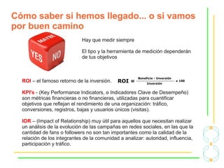 Cómo saber si hemos llegado... o si vamos
por buen camino
Hay que medir siempre
El tipo y la herramienta de medición dependerán
de tus objetivos
ROI – el famoso retorno de la inversión.
KPI's - (Key Performance Indicators, o Indicadores Clave de Desempeño)
son métricas financieras o no financieras, utilizadas para cuantificar
objetivos que reflejan el rendimiento de una organización: tráfico,
conversiones, registros, bajas y usuarios únicos (visitas).
IOR – (Impact of Relationship) muy útil para aquellos que necesitan realizar
un análisis de la evolución de las campañas en redes sociales, en las que la
cantidad de fans o followers no son tan importantes como la calidad de la
relación de los integrantes de la comunidad a analizar: autoridad, influencia,
participación y tráfico.
 