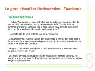 La gran elección: Horizontales - Facebook
Facebookconsejos
- Fotos. Vamos a diferenciar entre las que se subimos y que proceden de
una reunión, de una fiesta, etc., y la de nuestro perfil. Cuidado con las
primeras. Por cierto, a menos que el acceso esté muy cerrado, evita subir
fotos de niños, no hace falta que te explique el porqué.
- Respecto a la de perfil, intenta que se te reconozca.
- Conversaciones. Puedes quedar con tus amigos o charlar con ellos pero si
tienen como fans a gente ajena al grupo, a lo mejor es conveniente llevar esa
charla a los mensajes privados.
- Amigos. Si les invitas a un grupo, a usar aplicaciones o a divertirse con
juegos, no inundes su muro.
- Si añades amigos, intenta presentarte más allá del nombre y la foto, por
mucho que se te reconozca. Es mejor aportar algo más, en el caso de que no
tengáis mucha relación.
 