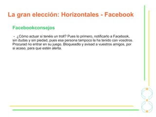 La gran elección: Horizontales - Facebook
Facebookconsejos
- ¿Cómo actuar si tenéis un troll? Pues lo primero, notificarlo a Facebook,
sin dudas y sin piedad, pues esa persona tampoco la ha tenido con vosotros.
Procurad no entrar en su juego. Bloqueadlo y avisad a vuestros amigos, por
si acaso, para que estén alerta.
 