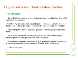 La gran elección: Horizontales - Twitter
Tuitconsejos
- Se suele saludar cuando te conectas por primera vez cada día y despedirte
cuando te desconectas.
- “Por favor” y “gracias”: úsalas cuando sea oportuno, por ejemplo, cuando te
hagan un RT (retweet) o empiecen a seguirte. Mejor pasarse que no llegar.
- Interésate por los demás (recuerda que son personas), pero siempre con
tiento.
- No irrumpas en conversaciones que no te atañen y si lo haces porque
tienes algo que aportar, pide permiso o bien disculpas.
- No insultes y respeta a los demás, al igual que exiges que se te respete a
ti. Si alguien te provoca, no contestes o hazlo de forma diplomática.
- Cuida la ortografía.
 