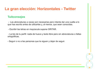 La gran elección: Horizontales - Twitter
Tuitconsejos
- Las abreviaturas a veces son necesarias pero intenta dar una vuelta a lo
que has escrito antes de utilizarlas y, al menos, que sean conocidas.
- Escribir las letras en mayúscula supone GRITAR.
- La bio de tu perfil: nada de huevo y texto libre pero sin abreviaturas o faltas
ortográficas.
- Seguir o no a las personas que te siguen y dejar de seguir.
 
