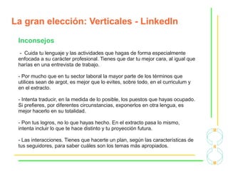 La gran elección: Verticales - LinkedIn
Inconsejos
- Cuida tu lenguaje y las actividades que hagas de forma especialmente
enfocada a su carácter profesional. Tienes que dar tu mejor cara, al igual que
harías en una entrevista de trabajo.
- Por mucho que en tu sector laboral la mayor parte de los términos que
utilices sean de argot, es mejor que lo evites, sobre todo, en el curriculum y
en el extracto.
- Intenta traducir, en la medida de lo posible, los puestos que hayas ocupado.
Si prefieres, por diferentes circunstancias, exponerlos en otra lengua, es
mejor hacerlo en su totalidad.
- Pon tus logros, no lo que hayas hecho. En el extracto pasa lo mismo,
intenta incluir lo que te hace distinto y tu proyección futura.
- Las interacciones. Tienes que hacerte un plan, según las características de
tus seguidores, para saber cuáles son los temas más apropiados.
 