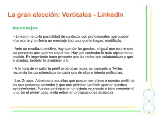 La gran elección: Verticales - LinkedIn
Inconsejos
- LinkedIn te da la posibilidad de contactar con profesionales que pueden
interesarte y te ofrece un mensaje tipo para que lo hagas: modifícalo.
- Ante un resultado positivo, hay que dar las gracias, al igual que ocurre con
las personas que quieren seguirnos. Hay que contestar lo más rápidamente
posible. Es importante tener presente que las redes son colaborativas y que
si ayudas, también te ayudarán a ti.
- A la hora de vincular tu perfil al de otras redes, en concreto a Twitter,
recuerda las características de cada una de ellas e intenta unificarlas.
- Los Grupos. Adherirse a aquellos que puedan ser afines a nuestro perfil, de
los que podamos aprender y que nos permitan también aportar nuestros
conocimientos. Puedes participar en un debate ya creado o bien comentar tú
uno. En el primer caso, evita entrar en provocaciones absurdas.
 