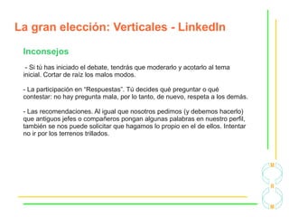 La gran elección: Verticales - LinkedIn
Inconsejos
- Si tú has iniciado el debate, tendrás que moderarlo y acotarlo al tema
inicial. Cortar de raíz los malos modos.
- La participación en “Respuestas”. Tú decides qué preguntar o qué
contestar: no hay pregunta mala, por lo tanto, de nuevo, respeta a los demás.
- Las recomendaciones. Al igual que nosotros pedimos (y debemos hacerlo)
que antiguos jefes o compañeros pongan algunas palabras en nuestro perfil,
también se nos puede solicitar que hagamos lo propio en el de ellos. Intentar
no ir por los terrenos trillados.
 