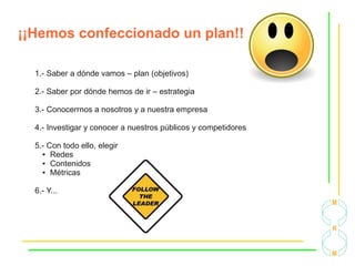 ¡¡Hemos confeccionado un plan!!
1.- Saber a dónde vamos – plan (objetivos)
2.- Saber por dónde hemos de ir – estrategia
3.- Conocerrnos a nosotros y a nuestra empresa
4.- Investigar y conocer a nuestros públicos y competidores
5.- Con todo ello, elegir
● Redes
● Contenidos
● Métricas
6.- Y...
 