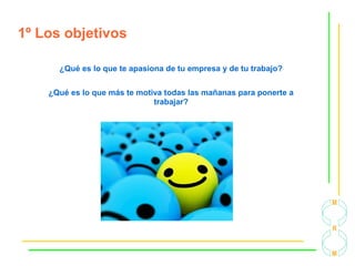 1º Los objetivos
¿Qué es lo que te apasiona de tu empresa y de tu trabajo?
¿Qué es lo que más te motiva todas las mañanas para ponerte a
trabajar?
 