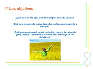 1º Los objetivos
¿Qué es lo que te apasiona de tu empresa y de tu trabajo?
¿Qué es lo que más te motiva todas las mañanas para ponerte a
trabajar?
¿Qué buscas conseguir con tu profesión: mejorar la vida de la
gente, difundir la historia, hacer más fácil el trabajo de los
demás, ...?
 