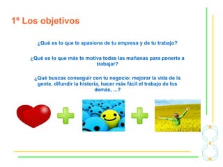 1º Los objetivos
¿Qué es lo que te apasiona de tu empresa y de tu trabajo?
¿Qué es lo que más te motiva todas las mañanas para ponerte a
trabajar?
¿Qué buscas conseguir con tu negocio: mejorar la vida de la
gente, difundir la historia, hacer más fácil el trabajo de los
demás, ...?
 