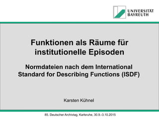 Funktionen als Räume für
institutionelle Episoden
Normdateien nach dem International
Standard for Describing Functions (ISDF)
Karsten Kühnel
85. Deutscher Archivtag, Karlsruhe, 30.9.-3.10.2015
 