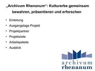 „Archivum Rhenanum“: Kulturerbe gemeinsam
    bewahren, präsentieren und erforschen

• Einleitung
• Ausgangslage Projekt
• Projektpartner
• Projektziele
• Arbeitspakete
• Ausblick
 