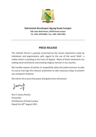 Sekretariat Keuskupan Agung Kuala Lumpur
528, Jalan Bukit Nanas, 50250 Kuala Lumpur
Tel: +603. 2078 8828; Fax: +603. 2026 5063
PRESS RELEASE
The Catholic Church is gravely concerned by the recent statements made by
individuals and organisations with regard to the use of the word 'Allah', a
matter which is pending at the Court of Appeal. Many of these statements are
stoking racial sentiments and creating religious tension in our country.
We humbly request all parties to respectfully allow the judicial process to take
its course and urge the relevant authorities to take necessary steps to prevent
any untoward incidence.
We exhort all to pray that peace and good sense will prevail.
Rev Fr Jestus Pereira
Chancellor
Archdiocese of Kuala Lumpur
Dated this 20th
August 2013
 