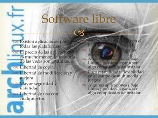 Software libre
                   
 Existen aplicaciones para        Menor compatibilidad con el
  todas las plataformas             hardware
 El precio de las aplicaciones    Interfaces gráficas menos
                                    amigables
  es mucho menor, la mayoría       Algunas aplicaciones ( bajo
  de las veces son gratuitas.       Linux ) pueden llegar a ser
 Libertad de copia.                algo complicadas de instalar.
 Libertad de modificación y       Poca estabilidad y flexibilidad
  mejora                            en el campo de multimedia y
                                    juegos.
 Mayor seguridad y                Algunas aplicaciones ( bajo
  fiabilidad                        Linux ) pueden llegar a ser
 Libertad de uso con               algo complicadas de instalar.
  cualquier fin.
 