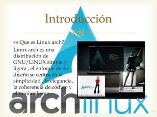 Introducción
                   
 Que es Linux arch?
Linux arch es una
distribución de
GNU/LINUX simple y
ligera , el enfoque de su
diseño se centra en la
simplicidad , la elegancia,
la coherencia de código y
el minimalismo.
 