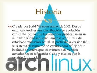 Historia
                     
 Creada por Judd Vinet en marzo de 2002. Desde
  entonces Arch es una distribución en evolución
  constante, por lo que las versiones publicadas en su
  sitio web oficial son sencillamente «capturas» del
  estado de evolución actual. A partir de la versión 0.8,
  su sistema de numeración cambió para reflejar este
  hecho, de manera que los números de versión
  actuales hacen referencia al año y mes en que la
  versión fue creada.
 