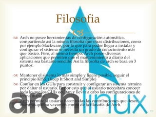 Filosofia
                          
 Arch no posee herramientas de configuración automática,
  compartiendo así la misma filosofía que otras distribuciones, como
  por ejemplo Slackware, por lo que para poder llegar a instalar y
  configurar el sistema se necesita un grado de conocimiento más
  que básico. Pero, al mismo tiempo, Arch posee diversas
  aplicaciones que permiten que el mantenimiento a diario del
  sistema sea bastante sencillo. Así la filosofía de arch se basa en 3
  puntos:

 Mantener el sistema lo más simple y ligero posible, seguir el
  principio KISS. (Keep It Short and Simple)
 Confiar en los GUIs para construir y configurar un sistema termina
  por dañar al usuario. Es por esto que el usuario necesitara conocer
  todo lo que los GUIs ocultan y llevar a cabo las configuraciones de
  forma manual.
 Arch permite al usuario hacer todas las contribuciones que desee
  mientras que no vayan en contra de la filosofía de Arch.
 