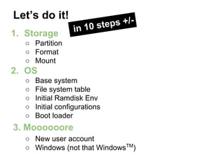 Let’s do it!
1. Storage

ps +/n 10 ste
i

○ Partition
○ Format
○ Mount

2. OS
○
○
○
○
○

Base system
File system table
Initial Ramdisk Env
Initial configurations
Boot loader

3. Moooooore
○ New user account
○ Windows (not that WindowsTM)

 