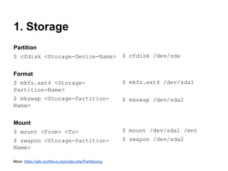1. Storage
Partition
$ cfdisk <Storage-Device-Name>

$ cfdisk /dev/sda

Format
$ mkfs.ext4 <StoragePartition-Name>

$ mkfs.ext4 /dev/sda1

$ mkswap <Storage-PartitionName>

$ mkswap /dev/sda2

Mount
$ mount <From> <To>

$ mount /dev/sda1 /mnt

$ swapon <Storage-PartitionName>

$ swapon /dev/sda2

More: https://wiki.archlinux.org/index.php/Partitioning

 