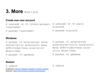 3. More (Part 1 of 2)
Create new user account
$ useradd -m -G <other-groups>
<username>

$ useradd -m -G users
sianlerk

$ passwd <username>

$ passwd sianlerk

Windows
$ pacman -S xorg-server xorgserver-utils xorg-xinit mesa
xf86-video-vesa alsa-utils
mesa-libgl

$ pacman -S xorg-server
xorg-server-utils xorg-xinit
mesa xf86-video-vesa alsautils mesa-libgl

$ pacman -S openbox

$ pacman -S openbox

Restart
$ reboot
X-Windows: http://en.wikipedia.org/wiki/X_Window_System
Openbox: https://wiki.archlinux.org/index.php/Openbox

$ reboot

 