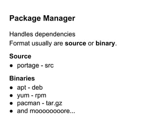 Package Manager
Handles dependencies
Format usually are source or binary.
Source
● portage - src
Binaries
● apt - deb
● yum - rpm
● pacman - tar.gz
● and moooooooore...

 
