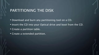 PARTITIONING THE DISK
• Download and burn any partitioning tool on a CD.
• Insert the CD into your Optical drive and boot from the CD.
• Create a partition table.
• Create a extended partition.
 