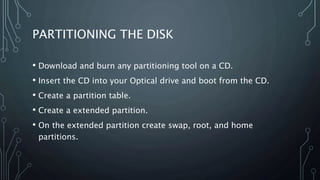 PARTITIONING THE DISK
• Download and burn any partitioning tool on a CD.
• Insert the CD into your Optical drive and boot from the CD.
• Create a partition table.
• Create a extended partition.
• On the extended partition create swap, root, and home
partitions.
 