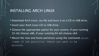 INSTALLING ARCH LINUX
• Download Arch Linux .iso file and burn it on a CD or USB drive.
• Insert your Arch Linux CD or USB drive.
• Choose the appropriate option for your system, if your running
32-bit choose x86, if your running 64-bit choose x64.
• Mount the root and home partitions using the command, mount
/name of the partition /where you want to be
mounted.
 