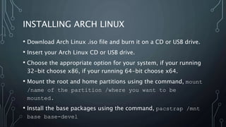 INSTALLING ARCH LINUX
• Download Arch Linux .iso file and burn it on a CD or USB drive.
• Insert your Arch Linux CD or USB drive.
• Choose the appropriate option for your system, if your running
32-bit choose x86, if your running 64-bit choose x64.
• Mount the root and home partitions using the command, mount
/name of the partition /where you want to be
mounted.
• Install the base packages using the command, pacstrap /mnt
base base-devel
 