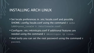 INSTALLING ARCH LINUX
• Set locale preferences in /etc/locale.conf and possibly
$HOME/.config/locale.conf using the command # echo
LANG=your_locale > /etc/locale.conf.
• Configure /etc/mkinitcpio.conf if additional features are
needed using the command # mkinitcpio -p linux.
• And lastly you can set the root password using the command #
passwd.
 