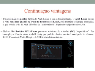 Continuaçao vantagens
• Um dos maiores pontos fortes do Arch Linux é sua a documentação. O Arch Linux possui
a wiki mais rica quando se trata de distribuições Linux, pois mantém-se sempre atualizada,
o que torna a wiki do Arch diferente da “concorrência” é que não é específica do Arch.
• Muitas distribuições GNU/Linux possuem ambiente de trabalho (DE) “específicos”. Por
exemplo, o Ubuntu usava o shell Unity, por padrão. Assim, no Arch você pode ter Gnome,
KDE, Cinnamon, Mate, Deepin e LXDE instalados no sistema.
 