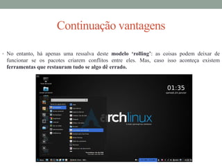 Continuação vantagens
• No entanto, há apenas uma ressalva deste modelo ‘rolling’: as coisas podem deixar de
funcionar se os pacotes criarem conflitos entre eles. Mas, caso isso aconteça existem
ferramentas que restauram tudo se algo dê errado.
 