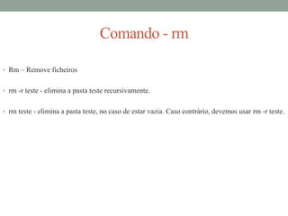 Comando - rm
• Rm – Remove ficheiros
• rm -r teste - elimina a pasta teste recursivamente.
• rm teste - elimina a pasta teste, no caso de estar vazia. Caso contrário, devemos usar rm -r teste.
 