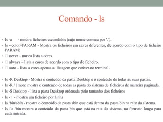 Comando - ls
• ls -a - mostra ficheiros escondidos (cujo nome começa por '.').
• ls --color=PARAM - Mostra os ficheiros em cores diferentes, de acordo com o tipo de ficheiro
PARAM:
• never – nunca lista a cores.
• always – lista a cores de acordo com o tipo de ficheiro.
• auto – lista a cores apenas a listagem que estiver no terminal.
• ls -R Desktop - Mostra o conteúdo da pasta Desktop e o conteúdo de todas as suas pastas.
• ls -R / | more mostra o conteúdo de todas as pasta do sistema de ficheiros de maneira paginada.
• ls -S Desktop - lista a pasta Desktop ordenada pelo tamanho dos ficheiros
• ls -1 - mostra um ficheiro por linha
• ls /bin/sbin - mostra o conteúdo da pasta sbin que está dentro da pasta bin na raiz do sistema.
• ls -la /bin mostra o conteúdo da pasta bin que está na raiz do sistema, no formato longo para
cada entrada.
 