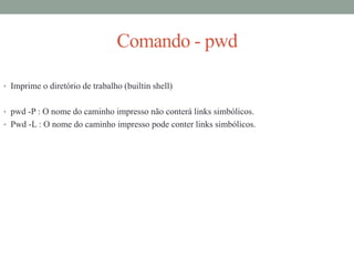 Comando - pwd
• Imprime o diretório de trabalho (builtin shell)
• pwd -P : O nome do caminho impresso não conterá links simbólicos.
• Pwd -L : O nome do caminho impresso pode conter links simbólicos.
 