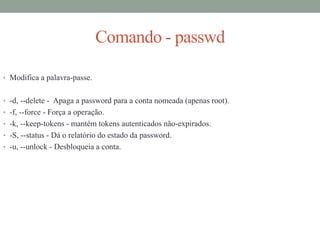 Comando - passwd
• Modifica a palavra-passe.
• -d, --delete - Apaga a password para a conta nomeada (apenas root).
• -f, --force - Força a operação.
• -k, --keep-tokens - mantém tokens autenticados não-expirados.
• -S, --status - Dá o relatório do estado da password.
• -u, --unlock - Desbloqueia a conta.
 