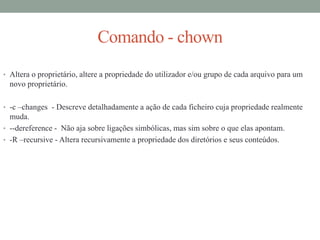 Comando - chown
• Altera o proprietário, altere a propriedade do utilizador e/ou grupo de cada arquivo para um
novo proprietário.
• -c –changes - Descreve detalhadamente a ação de cada ficheiro cuja propriedade realmente
muda.
• --dereference - Não aja sobre ligações simbólicas, mas sim sobre o que elas apontam.
• -R –recursive - Altera recursivamente a propriedade dos diretórios e seus conteúdos.
 