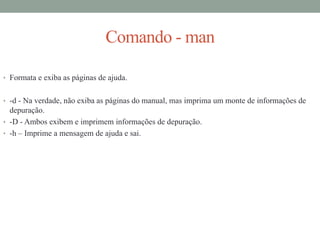 Comando - man
• Formata e exiba as páginas de ajuda.
• -d - Na verdade, não exiba as páginas do manual, mas imprima um monte de informações de
depuração.
• -D - Ambos exibem e imprimem informações de depuração.
• -h – Imprime a mensagem de ajuda e sai.
 