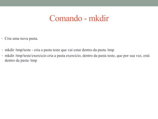 Comando - mkdir
• Cria uma nova pasta.
• mkdir /tmp/teste - cria a pasta teste que vai estar dentro da pasta /tmp
• mkdir /tmp/teste/exercicio cria a pasta exercicio, dentro da pasta teste, que por sua vez, está
dentro da pasta /tmp
 