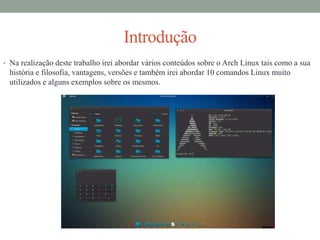 Introdução
• Na realização deste trabalho irei abordar vários conteúdos sobre o Arch Linux tais como a sua
história e filosofia, vantagens, versões e também irei abordar 10 comandos Linux muito
utilizados e alguns exemplos sobre os mesmos.
 