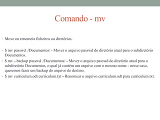 Comando - mv
• Move ou renomeia ficheiros ou diretórios.
• $ mv passwd ./Documentos/ - Mover o arquivo passwd do diretório atual para o subdiretório
Documentos.
• $ mv --backup passwd ./Documentos/ - Mover o arquivo passwd do diretório atual para o
subdiretório Documentos, o qual já contém um arquivo com o mesmo nome - nesse caso,
queremos fazer um backup do arquivo de destino.
• $ mv curriculum.odt curriculum.txt - Renomear o arquivo curriculum.odt para curriculum.txt.
 