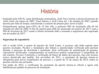 História
• Inspirado pela CRUX, outra distribuição minimalista, Judd Vinet iniciou o desenvolvimento do
Arch Linux em março de 2002. Vinet liderou o Arch Linux até 1 de outubro de 2007, quando
desistiu por falta de tempo, transferindo o controlo do projeto para Aaron Griffin.
• Originalmente apenas para CPUs de 32 bits x86, o primeiro ISO de instalação x86_64 foi
lançado em abril de 2006. O fim do suporte para i686 foi anunciado em janeiro de 2017, com o
ISO de fevereiro de 2017 sendo o último incluindo i686 e tornando a arquitetura não suportada
em novembro de 2017.
• Segurança de repositório
• Até a versão 4.0.0, o gestor de pacotes do Arch Linux, o pacman, não tinha suporte para
pacotes assinados. Pacotes e metadados não tinham a autenticidade verificada pelo pacman
durante o processo de download e instalação. Sem verificação de autenticação de pacotes,
repositórios falsificados, comprometidos ou maliciosos podem comprometer a integridade de
um sistema. Pacman 4 permitiu a verificação de banco de dados dos pacotes, mas este recurso
estava desativado por padrão. Em novembro de 2011, a assinatura de pacotes tornou-se
obrigatória para novas compilações de pacotes e, a partir de 21 de março de 2012, todos os
pacotes oficiais são assinados.
• Em junho de 2012, a verificação da assinatura do pacote tornou-se oficial e agora está
habilitada por padrão no processo de instalação.
 
