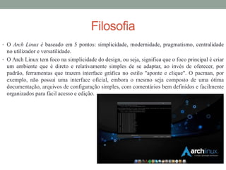 Filosofia
• O Arch Linux é baseado em 5 pontos: simplicidade, modernidade, pragmatismo, centralidade
no utilizador e versatilidade.
• O Arch Linux tem foco na simplicidade do design, ou seja, significa que o foco principal é criar
um ambiente que é direto e relativamente simples de se adaptar, ao invés de oferecer, por
padrão, ferramentas que trazem interface gráfica no estilo "aponte e clique". O pacman, por
exemplo, não possui uma interface oficial, embora o mesmo seja composto de uma ótima
documentação, arquivos de configuração simples, com comentários bem definidos e facilmente
organizados para fácil acesso e edição.
 