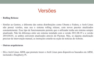 Versões
• Rolling Release
• Similar ao Gentoo, e diferente das outras distribuições como Ubuntu e Fedora, o Arch Linux
não possui versões, mas usa o sistema rolling release, com novos pacotes atualizados
constantemente. Esse tipo de funcionamento permite que o utilizador tenha um sistema sempre
atualizado. Não há diferença entre um sistema instalado com a versão 2011.08.19 e a versão
2014.04.01, se ambos estiverem atualizados através do Pacman. Mas, se alguma atualização
precisar de intervenção manual, as instruções estarão na seção de notícias do website.
• Outras arquiteturas
• Há o Arch Linux ARM, que promete trazer o Arch Linux para dispositivos baseados em ARM,
incluindo o Raspberry Pi.
 